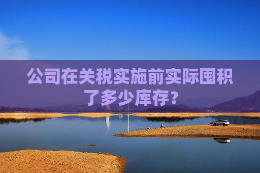 公司在关税实施前实际囤积了多少库存？