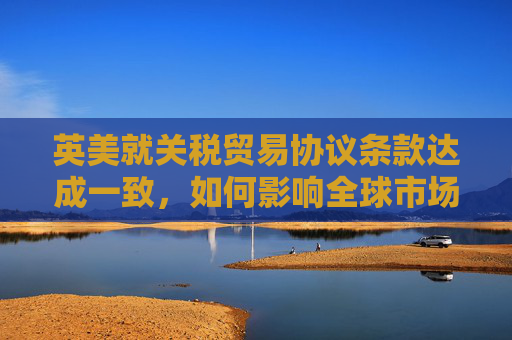 英美就关税贸易协议条款达成一致，如何影响全球市场  第1张