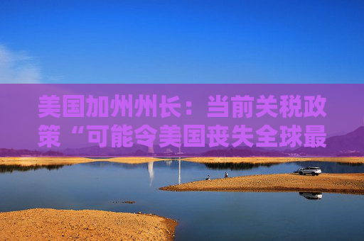 美国加州州长：当前关税政策“可能令美国丧失全球最大经济体地位”