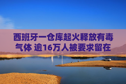 西班牙一仓库起火释放有毒气体 逾16万人被要求留在室内做好防护