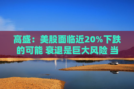 高盛：美股面临近20%下跌的可能 衰退是巨大风险 当前唯一实质性买家是散户