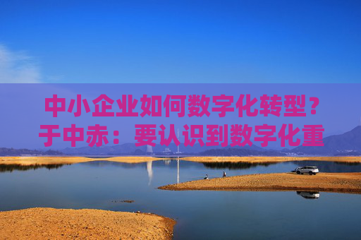 中小企业如何数字化转型？于中赤：要认识到数字化重要性，培养自身人才