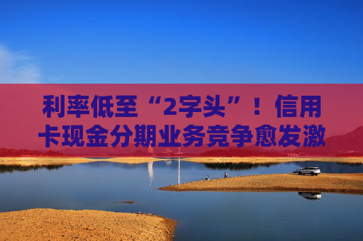 利率低至“2字头”！信用卡现金分期业务竞争愈发激烈  第1张