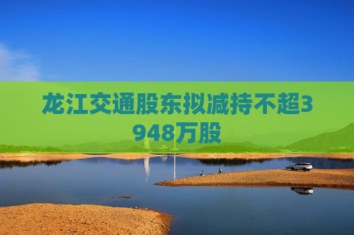 龙江交通股东拟减持不超3948万股