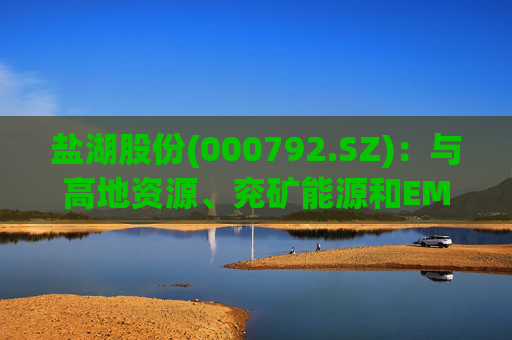 盐湖股份(000792.SZ)：与高地资源、兖矿能源和EMR签署项目合作意向书