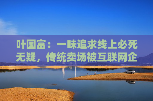 叶国富：一味追求线上必死无疑，传统卖场被互联网企业收购后结局有目共睹