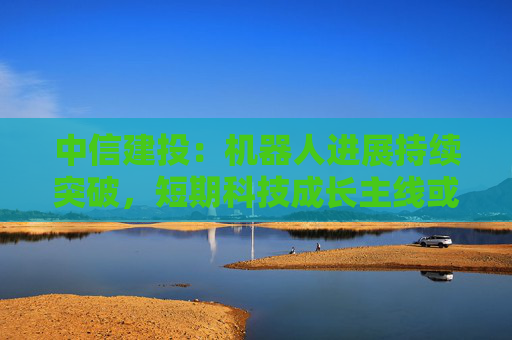 中信建投：机器人进展持续突破，短期科技成长主线或持续占优