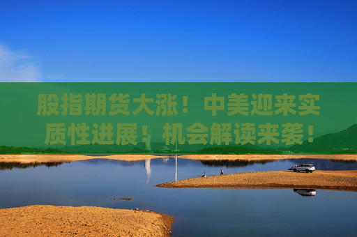 股指期货大涨！中美迎来实质性进展！机会解读来袭！  第1张