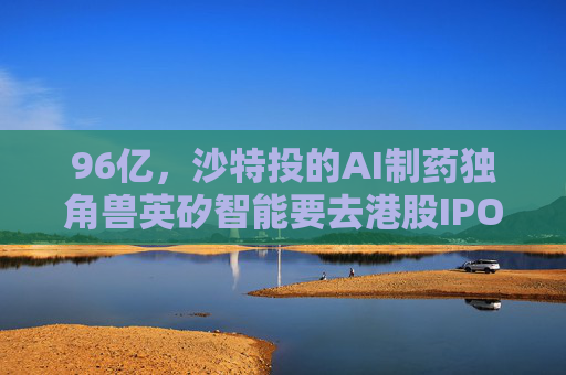 96亿，沙特投的AI制药独角兽英矽智能要去港股IPO了