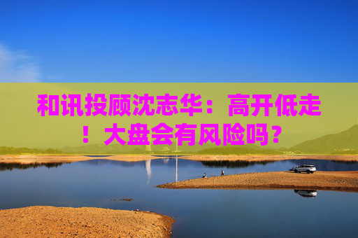 和讯投顾沈志华：高开低走！大盘会有风险吗？