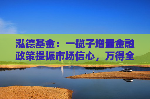 泓德基金：一揽子增量金融政策提振市场信心，万得全A上周涨幅2.32%