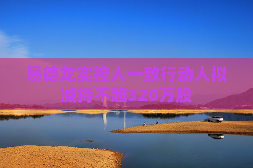 易德龙实控人一致行动人拟减持不超320万股