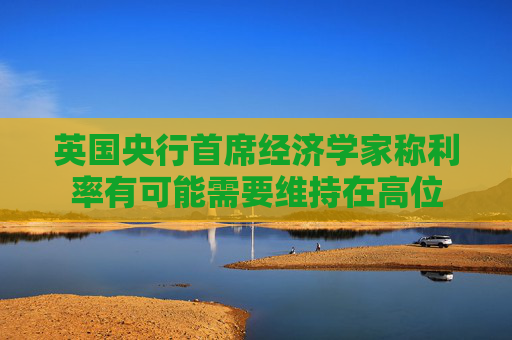 英国央行首席经济学家称利率有可能需要维持在高位