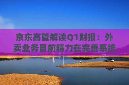 京东高管解读Q1财报：外卖业务目前精力在完善系统、改善体验方面