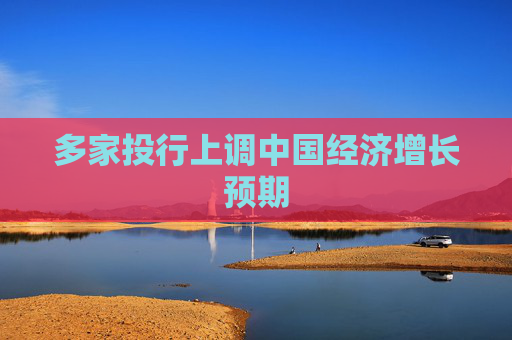 多家投行上调中国经济增长预期
