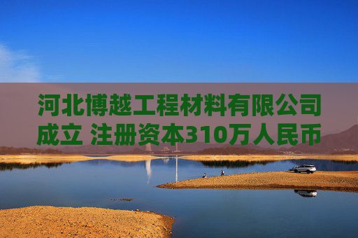 河北博越工程材料有限公司成立 注册资本310万人民币