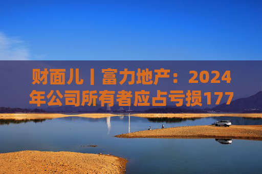 财面儿丨富力地产：2024年公司所有者应占亏损177.1亿元 同比收窄12.17%
