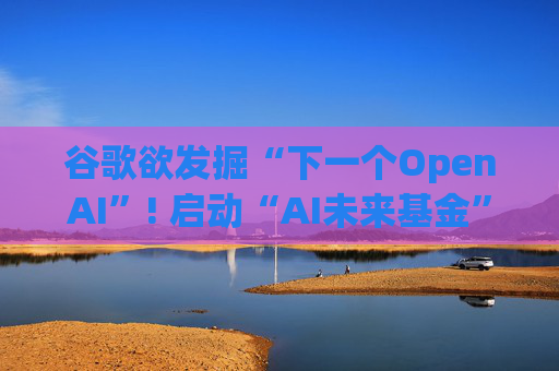 谷歌欲发掘“下一个OpenAI”! 启动“AI未来基金” 投资并赋能AI初创公司