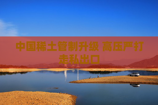 中国稀土管制升级 高压严打走私出口