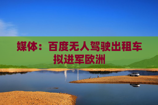 媒体：百度无人驾驶出租车拟进军欧洲