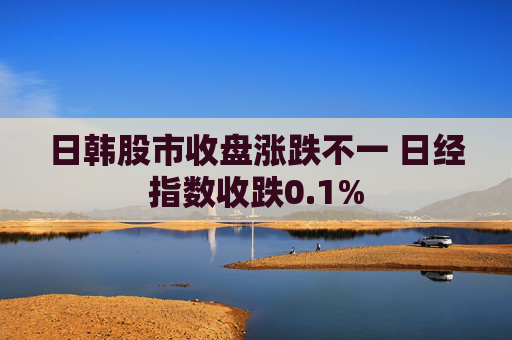 日韩股市收盘涨跌不一 日经指数收跌0.1%