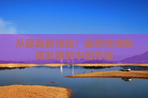 从跟跑到领跑！全球清洁能源发展的中国方案