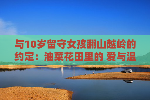与10岁留守女孩翻山越岭的约定：油菜花田里的 爱与温暖守望