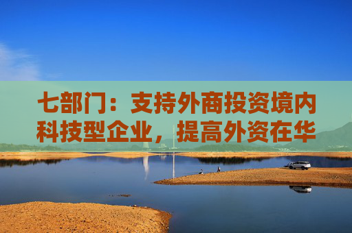 七部门：支持外商投资境内科技型企业，提高外资在华开展股权投资、创业投资便利性