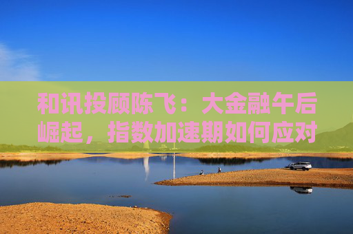 和讯投顾陈飞：大金融午后崛起，指数加速期如何应对？