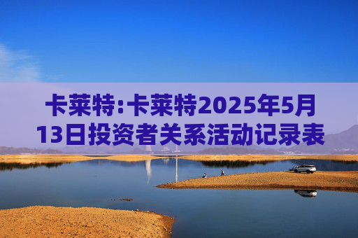 卡莱特:卡莱特2025年5月13日投资者关系活动记录表