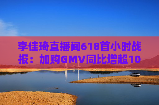 李佳琦直播间618首小时战报：加购GMV同比增超10%