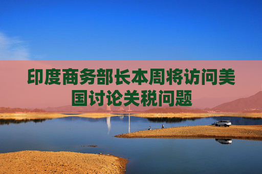 印度商务部长本周将访问美国讨论关税问题
