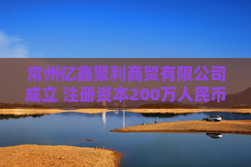 常州亿鑫聚利商贸有限公司成立 注册资本200万人民币