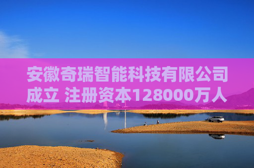 安徽奇瑞智能科技有限公司成立 注册资本128000万人民币