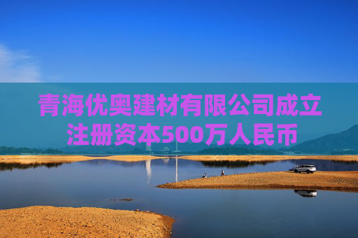青海优奥建材有限公司成立 注册资本500万人民币