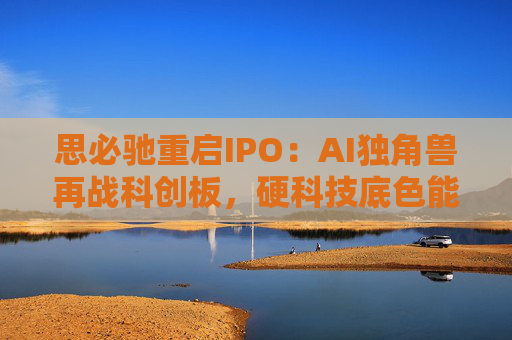 思必驰重启IPO：AI独角兽再战科创板，硬科技底色能否赢得资本青睐？