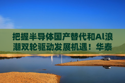 把握半导体国产替代和Al浪潮双轮驱动发展机遇！华泰柏瑞科创半导体设备ETF（588713）今日起正式发售