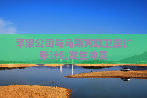 苹果公司与马斯克就卫星扩张计划发生冲突