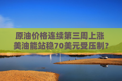 原油价格连续第三周上涨 美油能站稳70美元受压制？