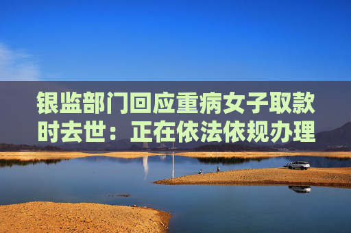 银监部门回应重病女子取款时去世：正在依法依规办理，具体以官方通报为准