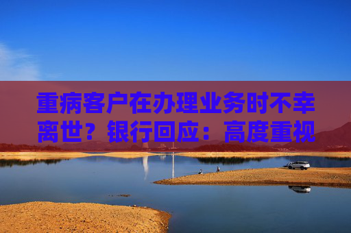 重病客户在办理业务时不幸离世？银行回应：高度重视 全力配合公安机关开展调查