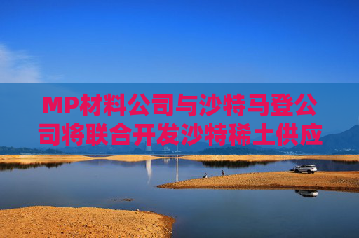MP材料公司与沙特马登公司将联合开发沙特稀土供应链