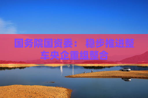 国务院国资委： 稳步推进整车央企重组整合  第1张