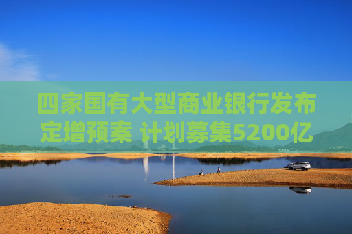 四家国有大型商业银行发布定增预案 计划募集5200亿元补充资本  第1张