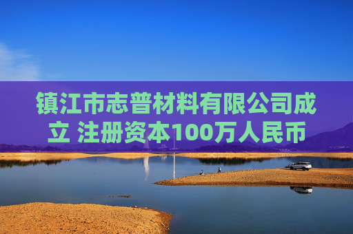 镇江市志普材料有限公司成立 注册资本100万人民币