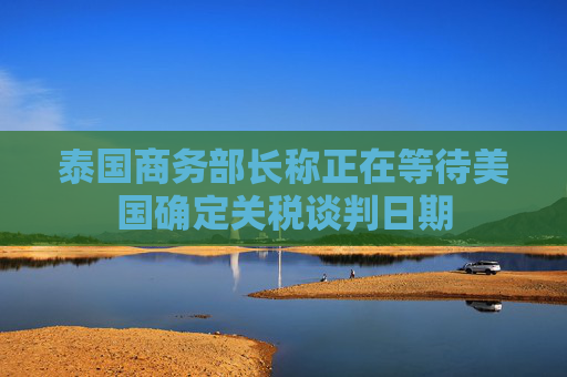 泰国商务部长称正在等待美国确定关税谈判日期