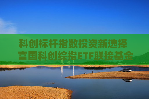 科创标杆指数投资新选择  富国科创综指ETF联接基金火热发行中