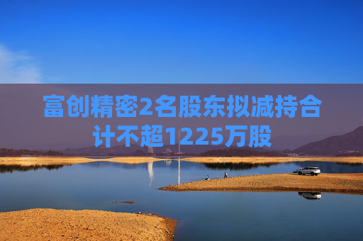 富创精密2名股东拟减持合计不超1225万股