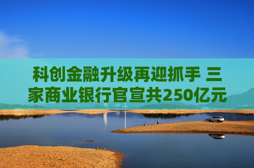 科创金融升级再迎抓手 三家商业银行官宣共250亿元金融资产投资公司设立