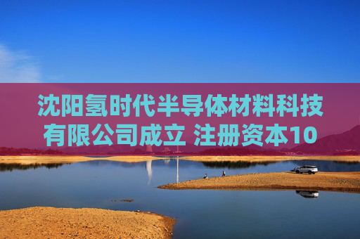 沈阳氢时代半导体材料科技有限公司成立 注册资本1000万人民币